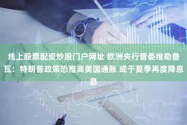 线上股票配资炒股门户网址 欧洲央行管委维勒鲁瓦：特朗普政策恐推高美国通胀 或于夏季再度降息