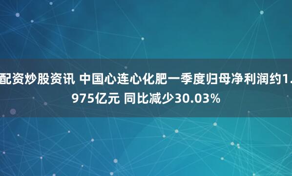 配资炒股资讯 中国心连心化肥一季度归母净利润约1.975亿元 同比减少30.03%