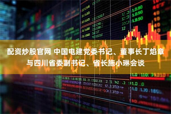 配资炒股官网 中国电建党委书记、董事长丁焰章与四川省委副书记、省长施小琳会谈