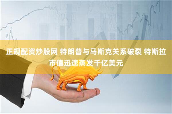 正规配资炒股网 特朗普与马斯克关系破裂 特斯拉市值迅速蒸发千亿美元