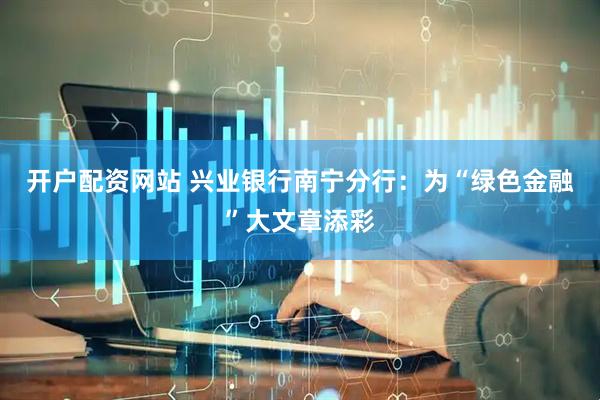 开户配资网站 兴业银行南宁分行：为“绿色金融”大文章添彩