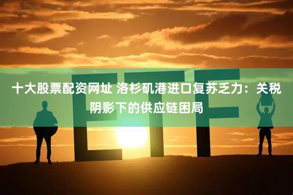 十大股票配资网址 洛杉矶港进口复苏乏力：关税阴影下的供应链困局