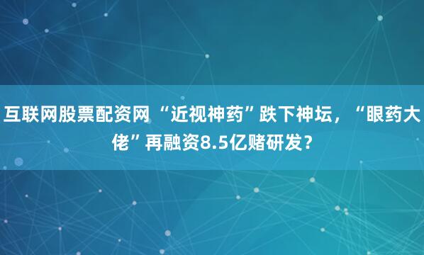 互联网股票配资网 “近视神药”跌下神坛，“眼药大佬”再融资8.5亿赌研发？