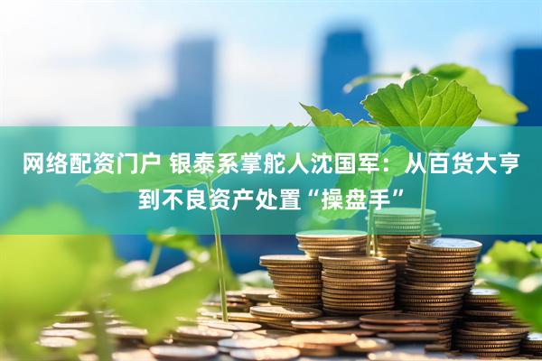 网络配资门户 银泰系掌舵人沈国军：从百货大亨到不良资产处置“操盘手”