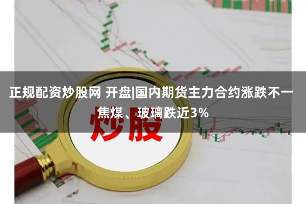 正规配资炒股网 开盘|国内期货主力合约涨跌不一 焦煤、玻璃跌近3%