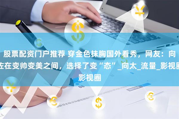 股票配资门户推荐 穿金色抹胸国外看秀，网友：向佐在变帅变美之间，选择了变“态”_向太_流量_影视圈