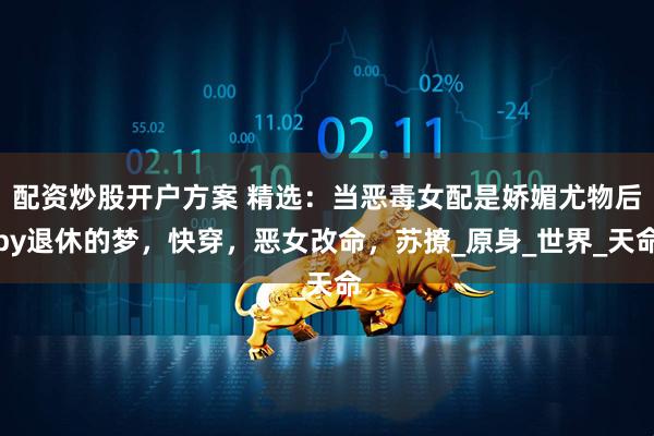 配资炒股开户方案 精选：当恶毒女配是娇媚尤物后by退休的梦，快穿，恶女改命，苏撩_原身_世界_天命