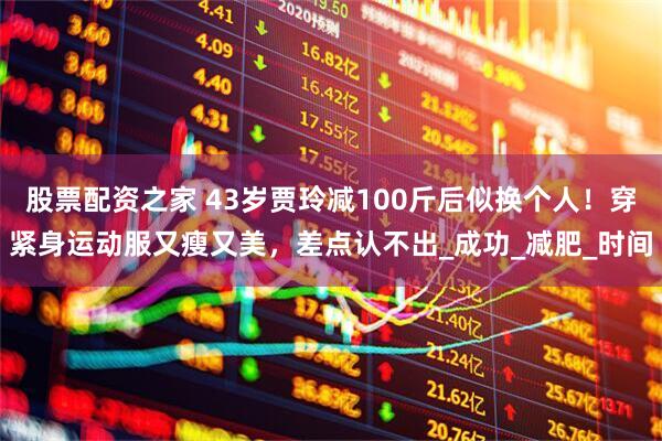 股票配资之家 43岁贾玲减100斤后似换个人！穿紧身运动服又瘦又美，差点认不出_成功_减肥_时间