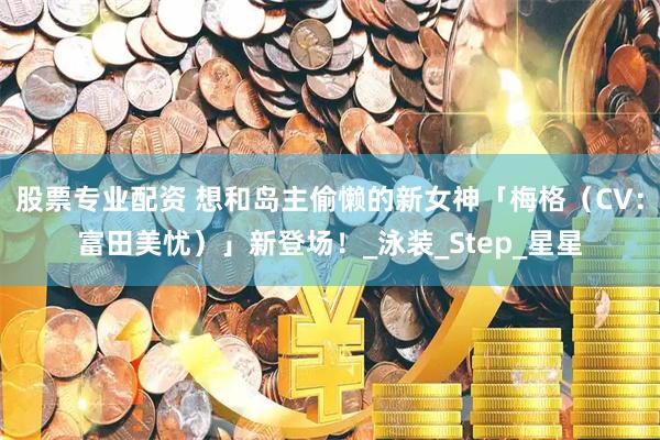 股票专业配资 想和岛主偷懒的新女神「梅格（CV：富田美忧）」新登场！_泳装_Step_星星