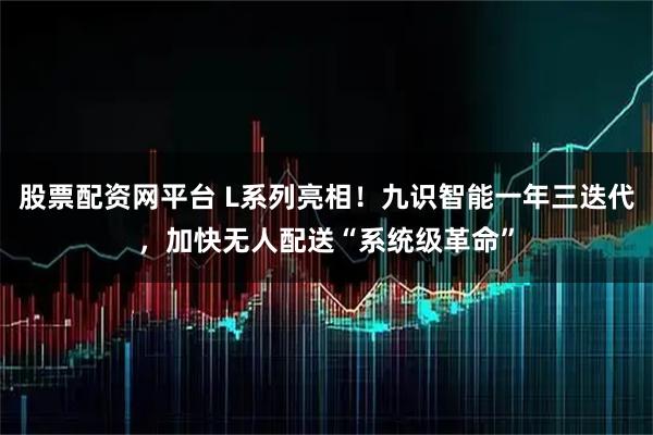 股票配资网平台 L系列亮相！九识智能一年三迭代，加快无人配送“系统级革命”
