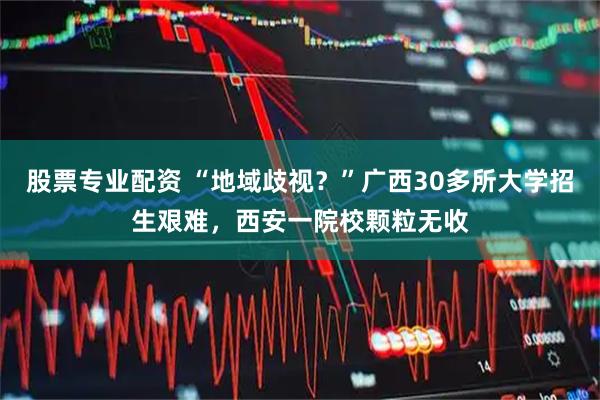 股票专业配资 “地域歧视？”广西30多所大学招生艰难，西安一院校颗粒无收