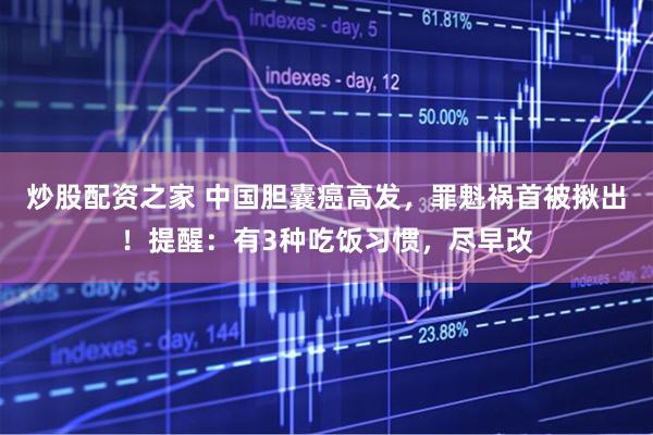 炒股配资之家 中国胆囊癌高发，罪魁祸首被揪出！提醒：有3种吃饭习惯，尽早改